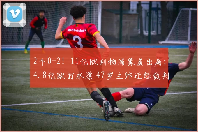 2个0-2！11亿欧利物浦蒙羞出局：4.8亿欧打水漂 47岁主帅迁怒裁判