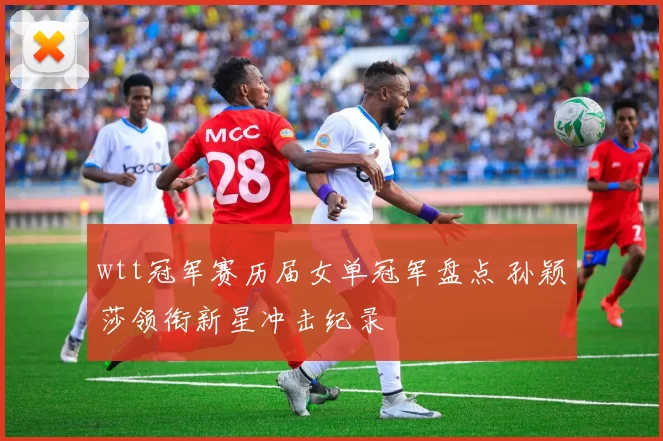 wtt冠军赛历届女单冠军盘点 孙颖莎领衔新星冲击纪录