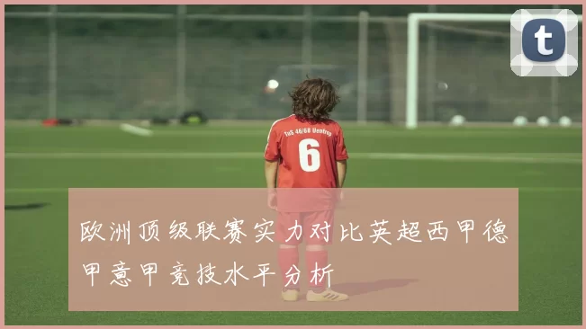 欧洲顶级联赛实力对比英超西甲德甲意甲竞技水平分析