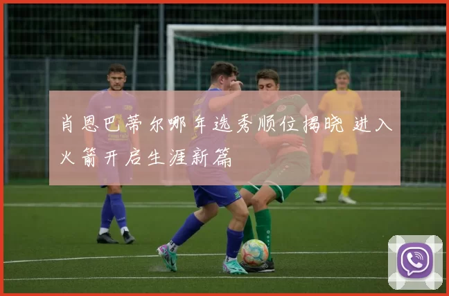 肖恩巴蒂尔哪年选秀顺位揭晓 进入火箭开启生涯新篇