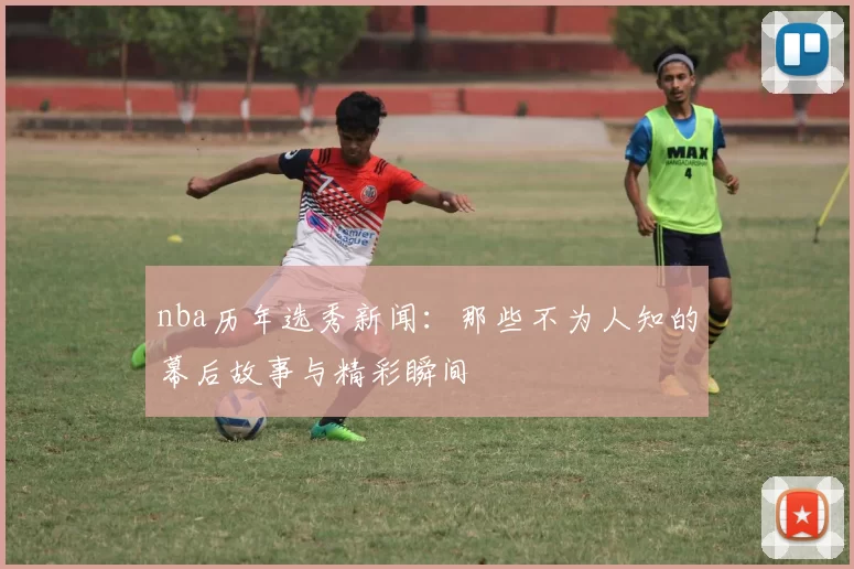 nba历年选秀新闻:那些不为人知的幕后故事与精彩瞬间