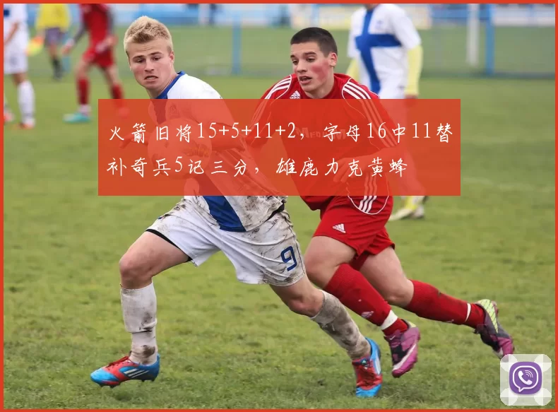 火箭旧将15+5+11+2，字母16中11替补奇兵5记三分，雄鹿力克黄蜂