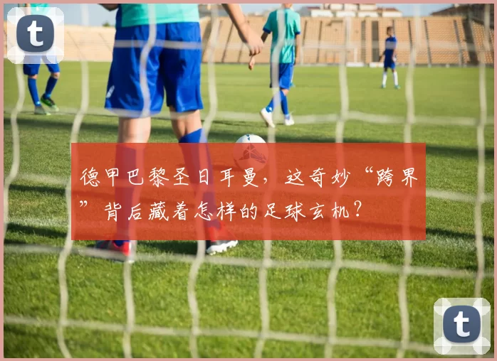 德甲巴黎圣日耳曼,这奇妙“跨界”背后藏着怎样的足球玄机?