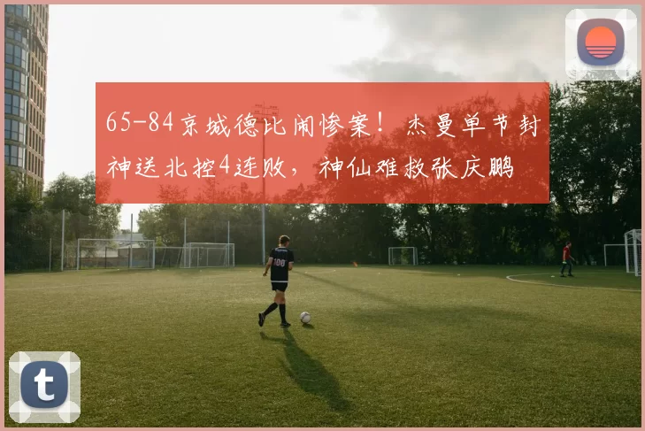 65-84京城德比闹惨案！杰曼单节封神送北控4连败，神仙难救张庆鹏