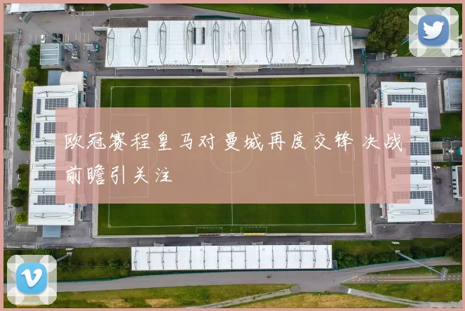 欧冠赛程皇马对曼城再度交锋 决战前瞻引关注