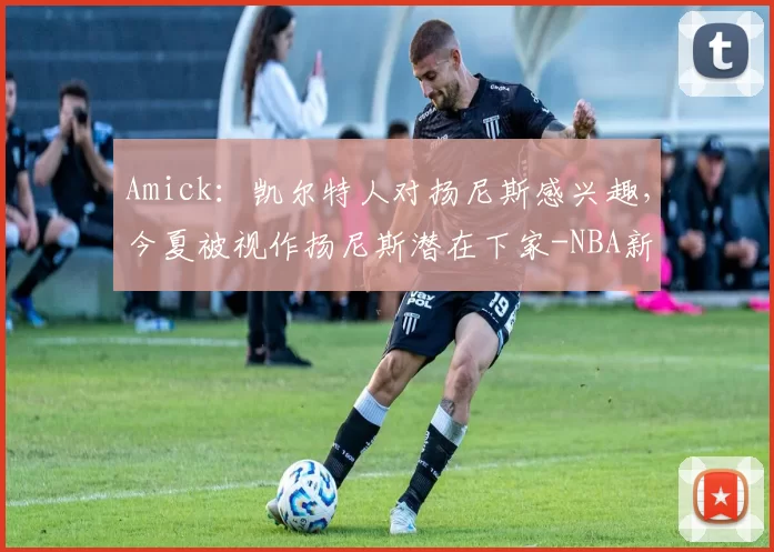 Amick：凯尔特人对扬尼斯感兴趣，今夏被视作扬尼斯潜在下家-NBA新闻