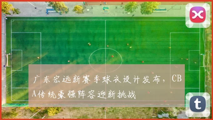 广东宏远新赛季球衣设计发布,CBA传统豪强阵容迎新挑战