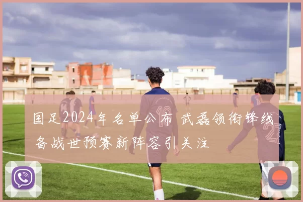 国足2024年名单公布 武磊领衔锋线 备战世预赛新阵容引关注