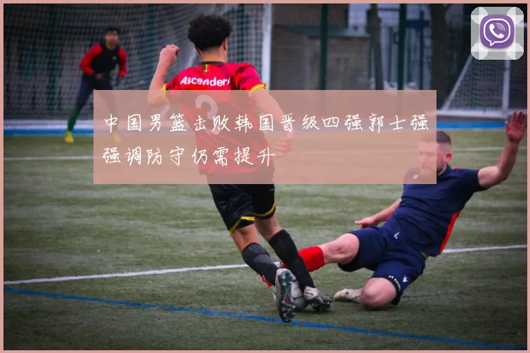 中国男篮击败韩国晋级四强郭士强强调防守仍需提升