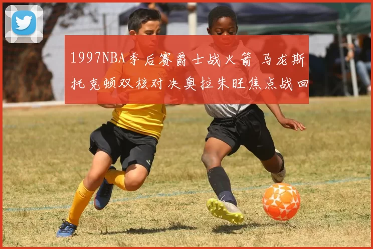 1997NBA季后赛爵士战火箭 马龙斯托克顿双核对决奥拉朱旺焦点战回顾