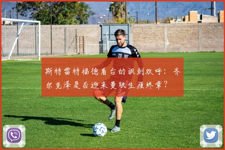 斯特雷特福德看台的讽刺欢呼：齐尔克泽是否迎来曼联生涯终章？