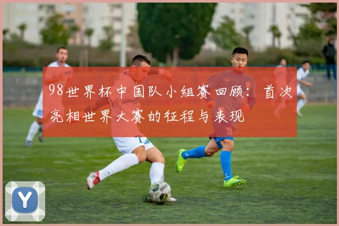 98世界杯中国队小组赛回顾:首次亮相世界大赛的征程与表现