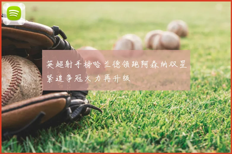 英超射手榜哈兰德领跑阿森纳双星紧追争冠火力再升级