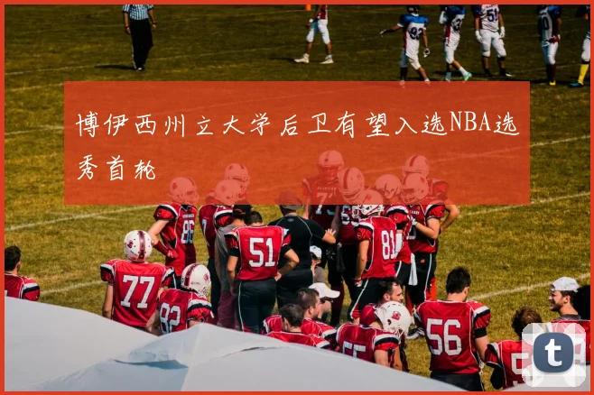 博伊西州立大学后卫有望入选NBA选秀首轮