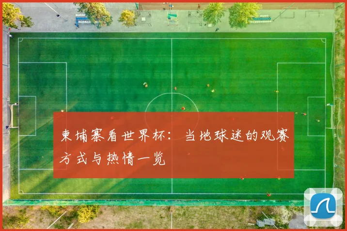 柬埔寨看世界杯:当地球迷的观赛方式与热情一览